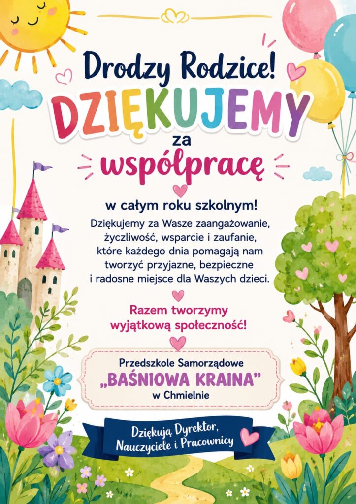 plakat z napisem:
Drodzy rodzice,
DZIĘKUJEMY ZA WSPÓŁPRACĘ
w całym roku szkolnym 2025/2026
Dziękujemy za Wasze zaangażowanie,
życzliwość, wsparcie i zaufanie,
które każdego dnia pomagają nam
tworzyć przyjazne, bezpieczne i radosne
miejsce dla Waszych dzieci.